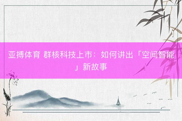 亚搏体育 群核科技上市：如何讲出「空间智能」新故事