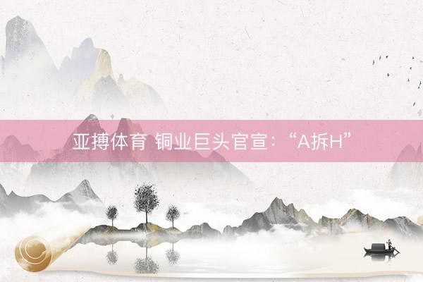 亚搏体育 铜业巨头官宣:“A拆H”