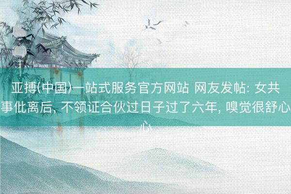 亚搏(中国)一站式服务官方网站 网友发帖: 女共事仳离后， 不领证合伙过日子过了六年， 嗅觉很舒心