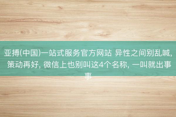 亚搏(中国)一站式服务官方网站 异性之间别乱喊， 策动再好， 微信上也别叫这4个名称， 一叫就出事