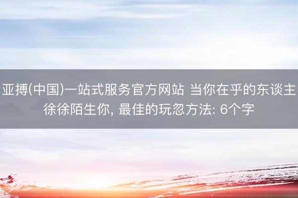 亚搏(中国)一站式服务官方网站 当你在乎的东谈主徐徐陌生你， 最佳的玩忽方法: 6个字