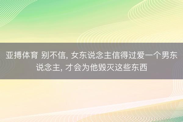 亚搏体育 别不信， 女东说念主信得过爱一个男东说念主， 才会为他毁灭这些东西