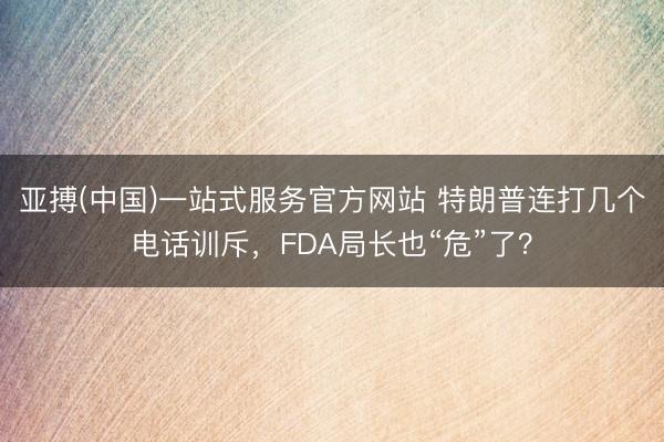 亚搏(中国)一站式服务官方网站 特朗普连打几个电话训斥，FDA局长也“危”了？