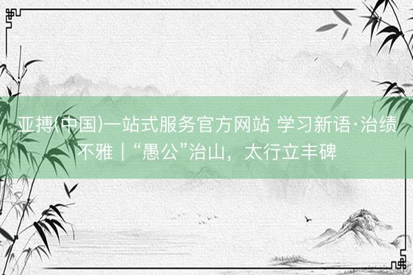亚搏(中国)一站式服务官方网站 学习新语·治绩不雅｜“愚公”治山，<a href=