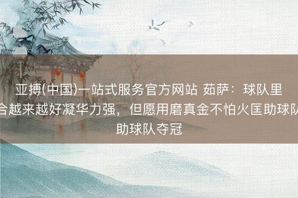 亚搏(中国)一站式服务官方网站 茹萨：球队里面磨合越来越好凝华力强，但愿用磨真金不怕火匡助球队夺冠