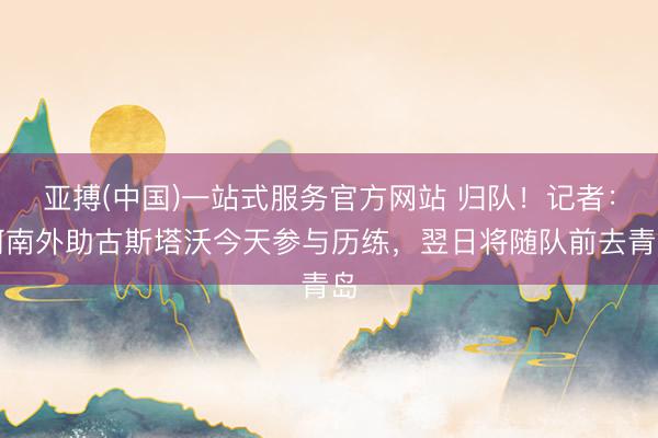 亚搏(中国)一站式服务官方网站 归队!记者:河南外助古斯塔沃今天参与历练,翌日将随队前去青岛