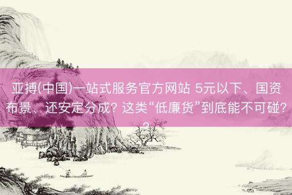 亚搏(中国)一站式服务官方网站 5元以下、国资布景、还安定分成? 这类“低廉货”到底能不可碰?