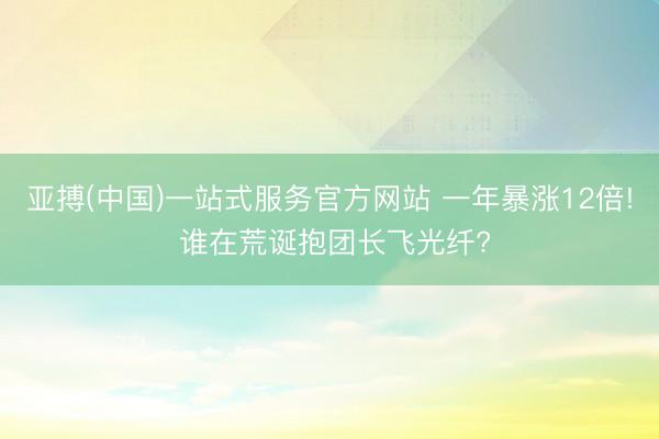 亚搏(中国)一站式服务官方网站 一年暴涨12倍! 谁在荒诞抱团长飞光纤?
