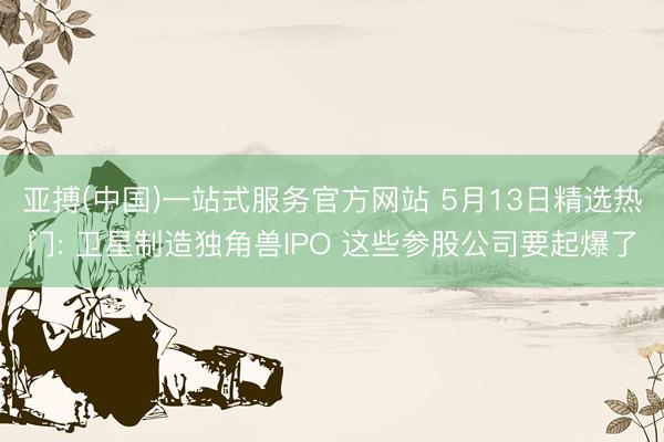 亚搏(中国)一站式服务官方网站 5月13日精选热门: 卫星制造独角兽IPO 这些参股公司要起爆了