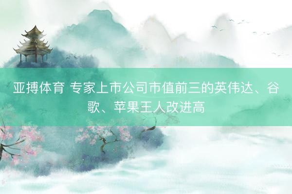 亚搏体育 专家上市公司市值前三的英伟达、谷歌、苹果王人改进高