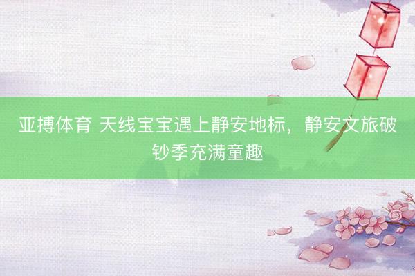 亚搏体育 天线宝宝遇上静安地标,静安文旅破钞季充满童趣