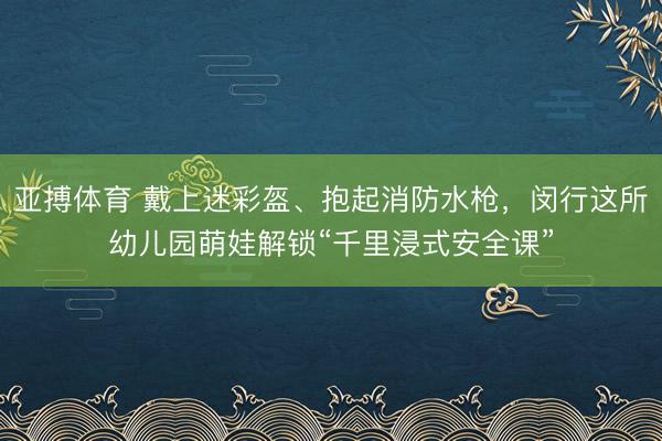 亚搏体育 戴上迷彩盔、抱起消防水枪，闵行这所幼儿园萌娃解锁“千里浸式安全课”