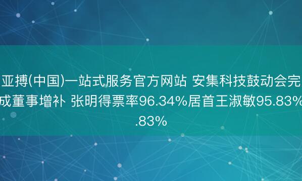 亚搏(中国)一站式服务官方网站 安集科技鼓动会完成董事增补 张明得票率96.34%居首王淑敏95.83%