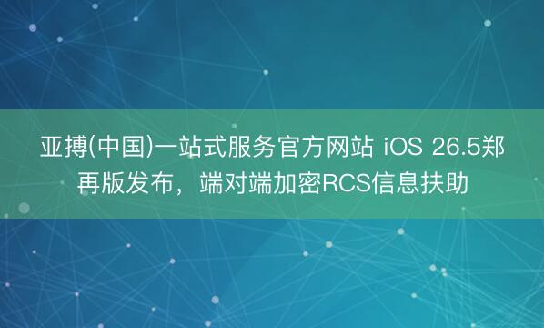 亚搏(中国)一站式服务官方网站 iOS 26.5郑再版发布，端对端加密RCS信息扶助