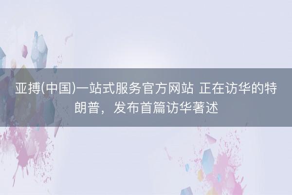 亚搏(中国)一站式服务官方网站 正在访华的特朗普,发布首篇访华著述