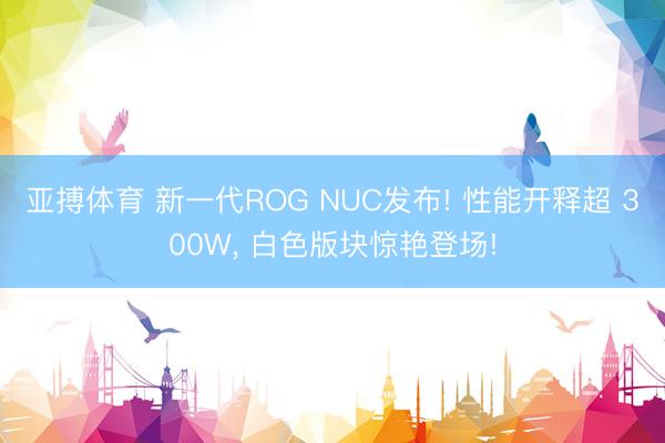 亚搏体育 新一代ROG NUC发布! 性能开释超 300W， 白色版块惊艳登场!