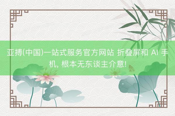亚搏(中国)一站式服务官方网站 折叠屏和 AI 手机, 根本无东谈主介意!