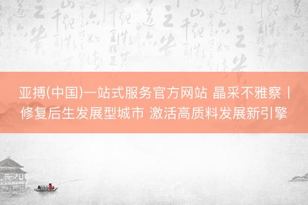 亚搏(中国)一站式服务官方网站 晶采不雅察丨修复后生发展型城市 激活高质料发展新引擎