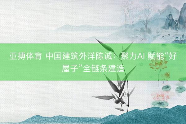 亚搏体育 中国建筑外洋陈诚：聚力AI 赋能“好屋子”全链条建造