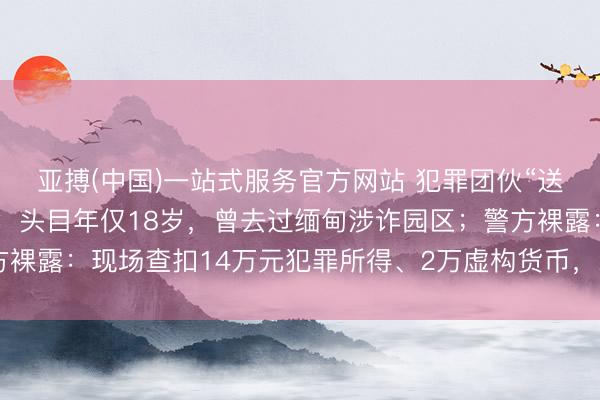 亚搏(中国)一站式服务官方网站 犯罪团伙“送游戏装备”专骗未成年:头目年仅18岁,曾去过缅甸涉诈园区;警方裸露:现场查扣14万元犯罪所得、2万虚构货币,200多东说念主受害