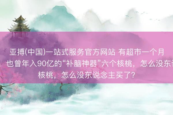 亚搏(中国)一站式服务官方网站 有超市一个月卖不了一箱，也曾年入90亿的“补脑神器”六个核桃，怎么没东说念主买了？