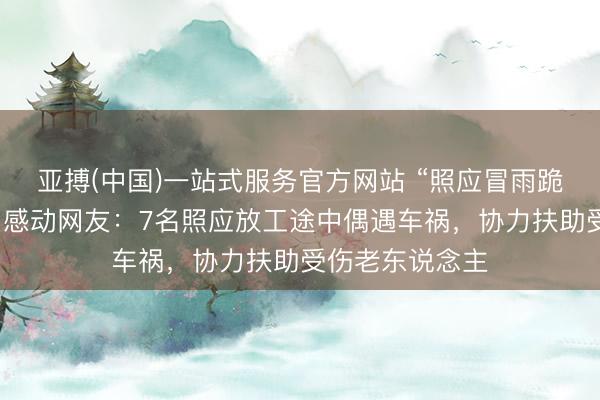 亚搏(中国)一站式服务官方网站 “照应冒雨跪地救东说念主”感动网友:7名照应放工途中偶遇车祸,协力扶助受伤老东说念主