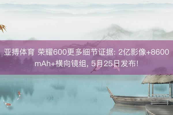 亚搏体育 荣耀600更多细节证据: 2亿影像+8600mAh+横向镜组， 5月25日发布!