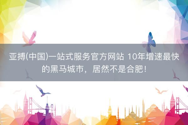 亚搏(中国)一站式服务官方网站 10年增速最快的黑马城市，居然不是合肥！