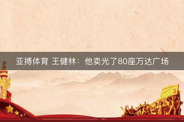 亚搏体育 王健林:他卖光了80座万达广场
