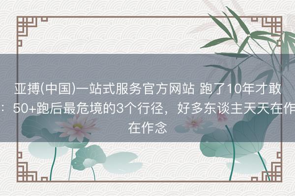 亚搏(中国)一站式服务官方网站 跑了10年才敢说：50+跑后最危境的3个行径，好多东谈主天天在作念