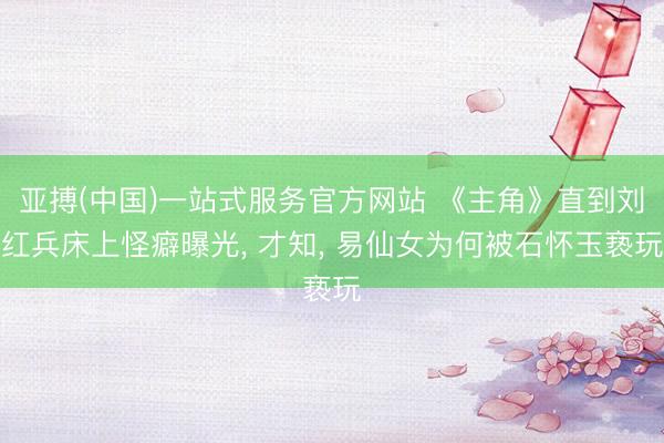 亚搏(中国)一站式服务官方网站 《主角》直到刘红兵床上怪癖曝光， 才知， 易仙女为何被石怀玉亵玩