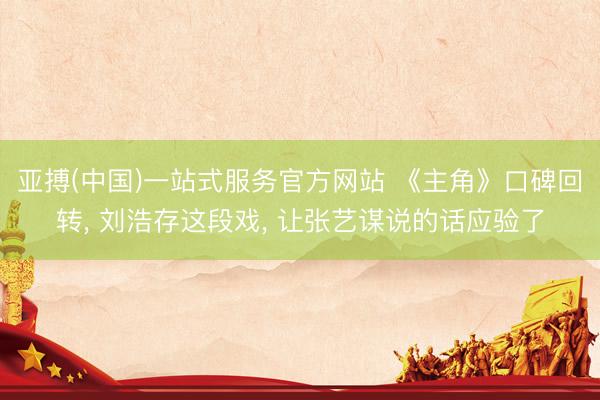 亚搏(中国)一站式服务官方网站 《主角》口碑回转， 刘浩存这段戏， 让张艺谋说的话应验了