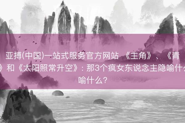 亚搏(中国)一站式服务官方网站 《主角》、《青春》和《太阳照常升空》: 那3个疯女东说念主隐喻什么?