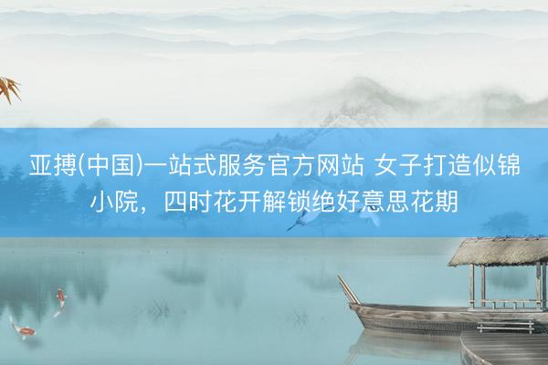 亚搏(中国)一站式服务官方网站 女子打造似锦小院，四时花开解锁绝好意思花期