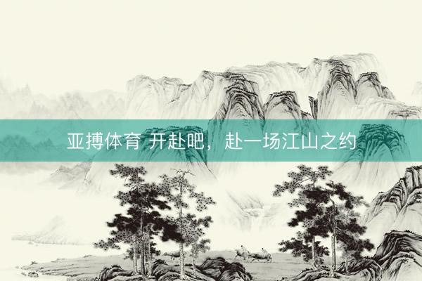 亚搏体育 开赴吧，赴一场江山之约