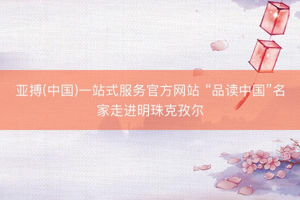 亚搏(中国)一站式服务官方网站 “品读中国”名家走进明珠克孜尔