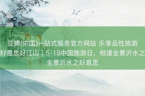 亚搏(中国)一站式服务官方网站 乐享品性旅游,共赴好意思好江山|5·19中国旅游日,相逢全景沂水之好意思