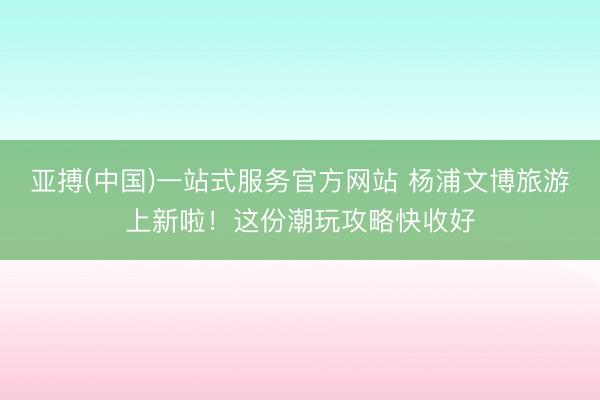 亚搏(中国)一站式服务官方网站 杨浦文博旅游上新啦！这份潮玩攻略快收好