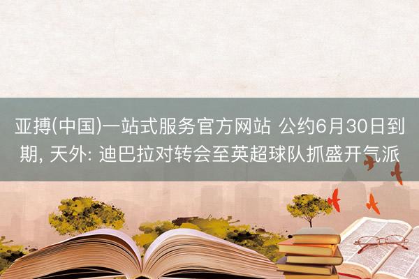 亚搏(中国)一站式服务官方网站 公约6月30日到期, 天外: 迪巴拉对转会至英超球队抓盛开气派