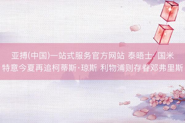 亚搏(中国)一站式服务官方网站 泰晤士: 国米特意今夏再追柯蒂斯·琼斯 利物浦则存眷邓弗里斯