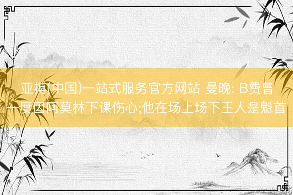 亚搏(中国)一站式服务官方网站 曼晚: B费曾一度因阿莫林下课伤心;他在场上场下王人是魁首