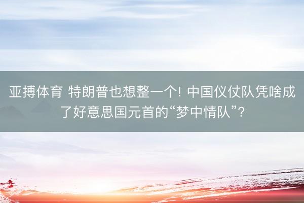 亚搏体育 特朗普也想整一个! 中国仪仗队凭啥成了好意思国元首的“梦中情队”?