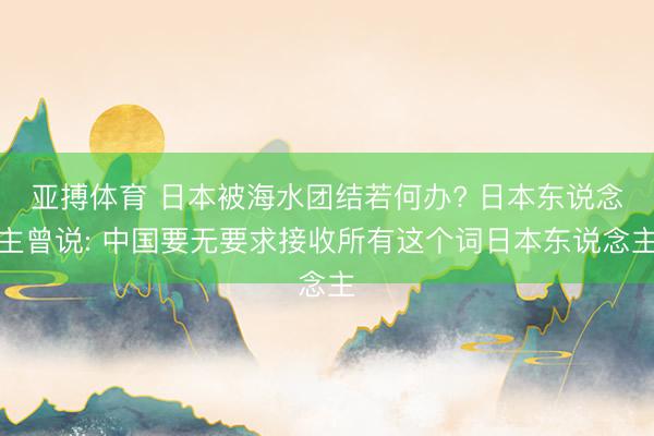 亚搏体育 日本被海水团结若何办? 日本东说念主曾说: 中国要无要求接收所有这个词日本东说念主