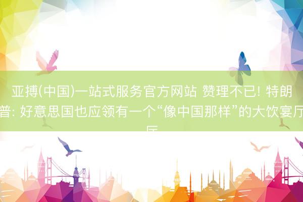 亚搏(中国)一站式服务官方网站 赞理不已! 特朗普: 好意思国也应领有一个“像中国那样”的大饮宴厅