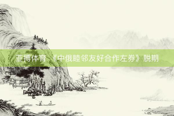 亚搏体育 《中俄睦邻友好合作左券》脱期