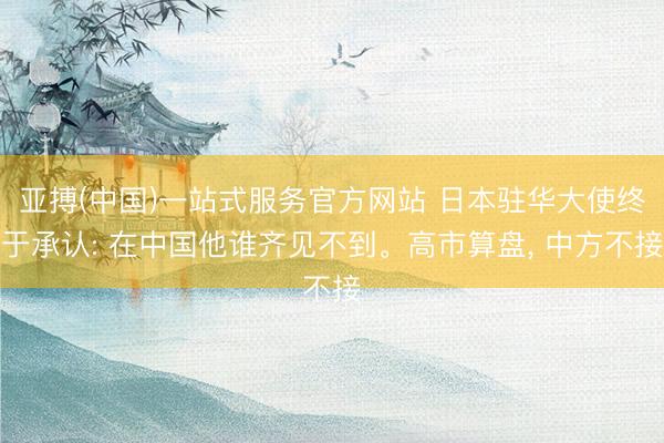 亚搏(中国)一站式服务官方网站 日本驻华大使终于承认: 在中国他谁齐见不到。高市算盘， 中方不接