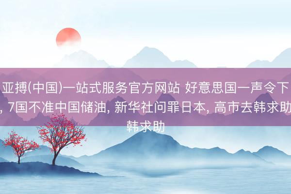 亚搏(中国)一站式服务官方网站 好意思国一声令下， 7国不准中国储油， 新华社问罪日本， 高市去韩求助