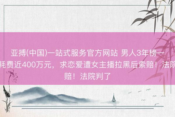 亚搏(中国)一站式服务官方网站 男人3年榜一老大耗费近400万元,求恋爱遭女主播拉黑后索赔!法院判了