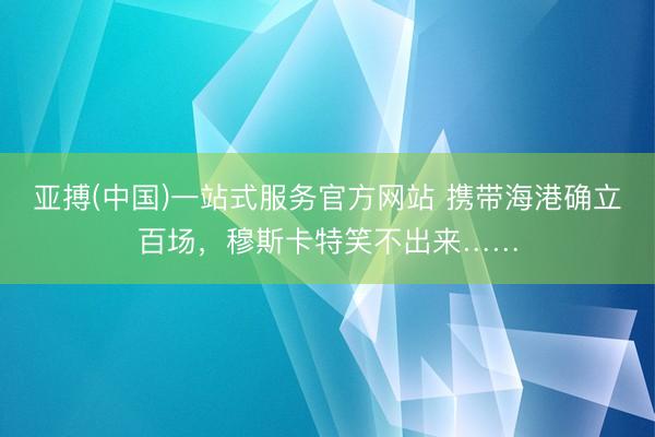 亚搏(中国)一站式服务官方网站 携带海港确立百场，穆斯卡特笑不出来……
