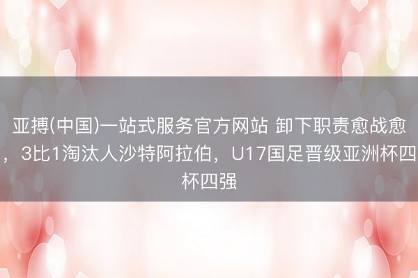 亚搏(中国)一站式服务官方网站 卸下职责愈战愈勇,3比1淘汰人沙特阿拉伯,U17国足晋级亚洲杯四强